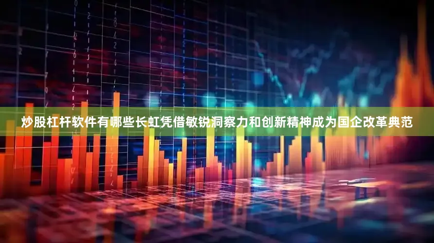 炒股杠杆软件有哪些长虹凭借敏锐洞察力和创新精神成为国企改革典范