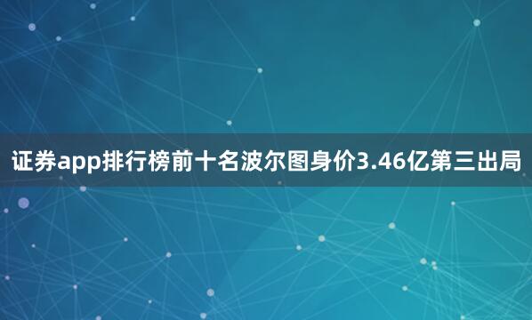证券app排行榜前十名波尔图身价3.46亿第三出局