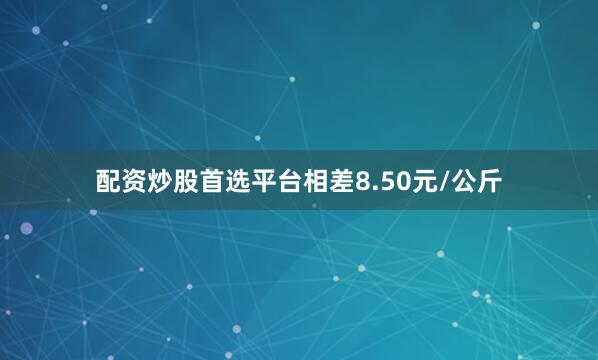 配资炒股首选平台相差8.50元/公斤