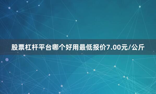 股票杠杆平台哪个好用最低报价7.00元/公斤