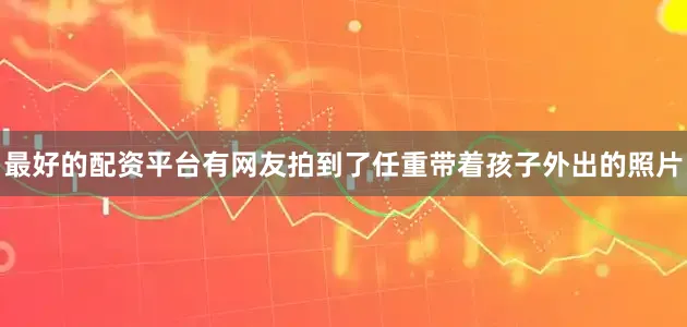最好的配资平台有网友拍到了任重带着孩子外出的照片
