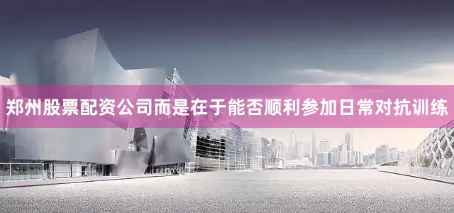 郑州股票配资公司而是在于能否顺利参加日常对抗训练