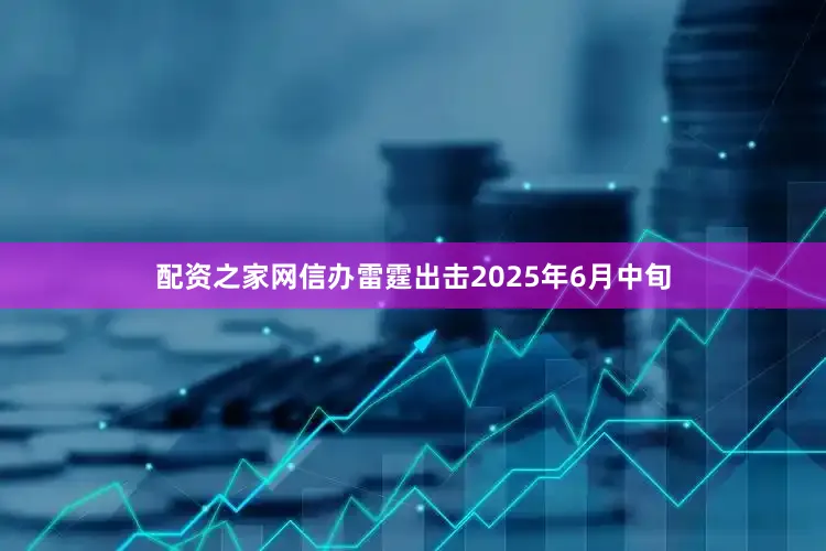 配资之家网信办雷霆出击2025年6月中旬