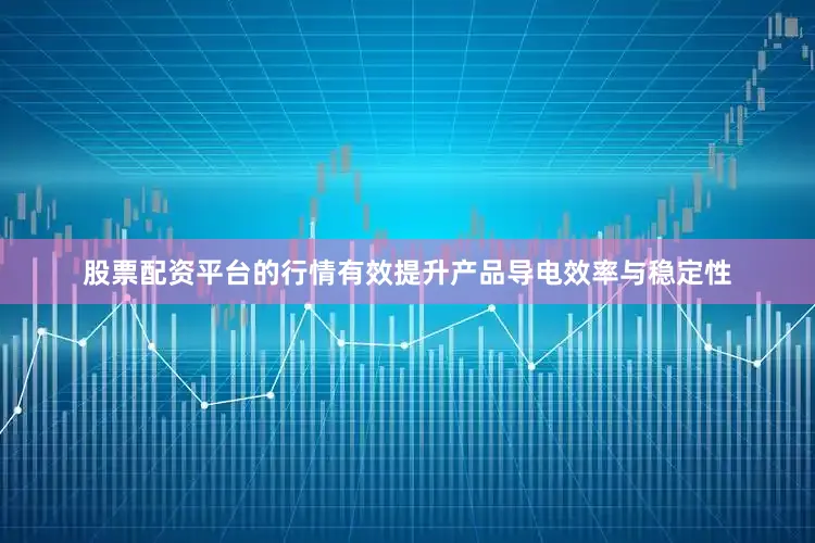 股票配资平台的行情有效提升产品导电效率与稳定性