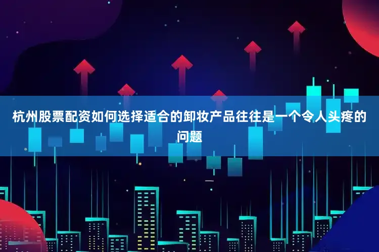 杭州股票配资如何选择适合的卸妆产品往往是一个令人头疼的问题