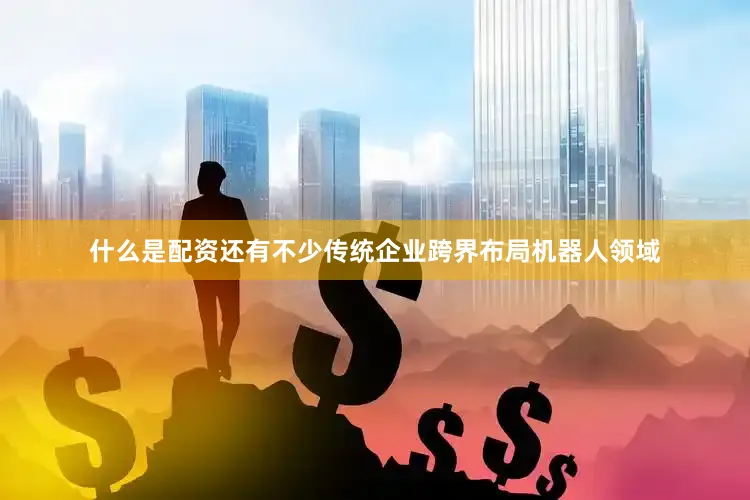 什么是配资还有不少传统企业跨界布局机器人领域