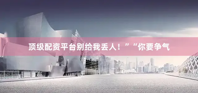 顶级配资平台别给我丢人！”“你要争气