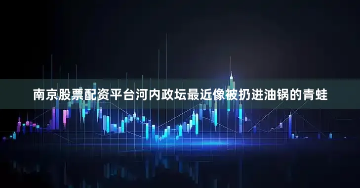 南京股票配资平台河内政坛最近像被扔进油锅的青蛙