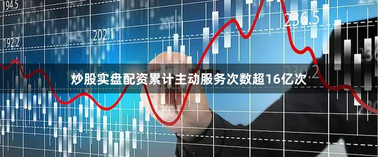炒股实盘配资累计主动服务次数超16亿次