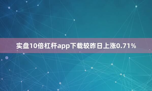 实盘10倍杠杆app下载较昨日上涨0.71%